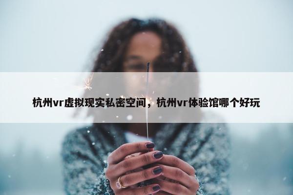 杭州vr虚拟现实私密空间，杭州vr体验馆哪个好玩