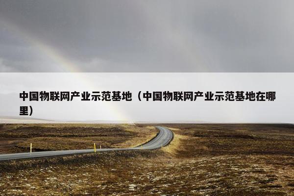 中国物联网产业示范基地（中国物联网产业示范基地在哪里）