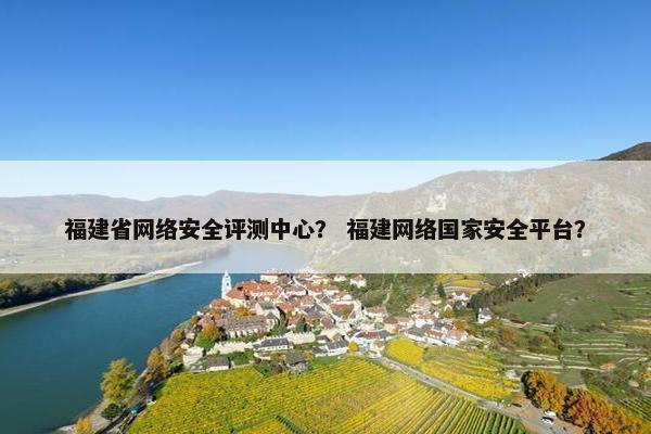 福建省网络安全评测中心？ 福建网络国家安全平台？