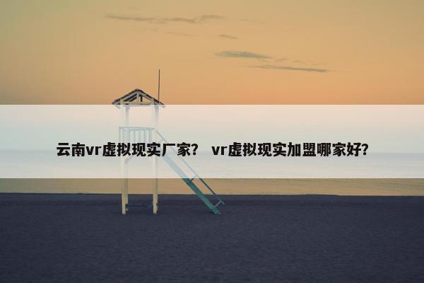 云南vr虚拟现实厂家？ vr虚拟现实加盟哪家好？