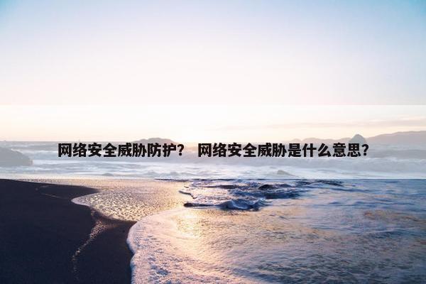 网络安全威胁防护？ 网络安全威胁是什么意思？