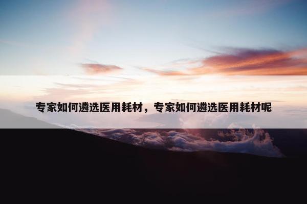 专家如何遴选医用耗材，专家如何遴选医用耗材呢