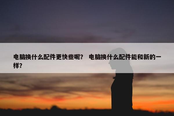 电脑换什么配件更快些呢？ 电脑换什么配件能和新的一样？