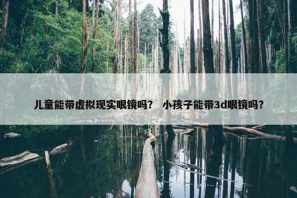 儿童能带虚拟现实眼镜吗？ 小孩子能带3d眼镜吗？