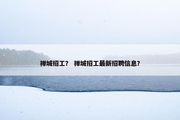 禅城招工？ 禅城招工最新招聘信息？