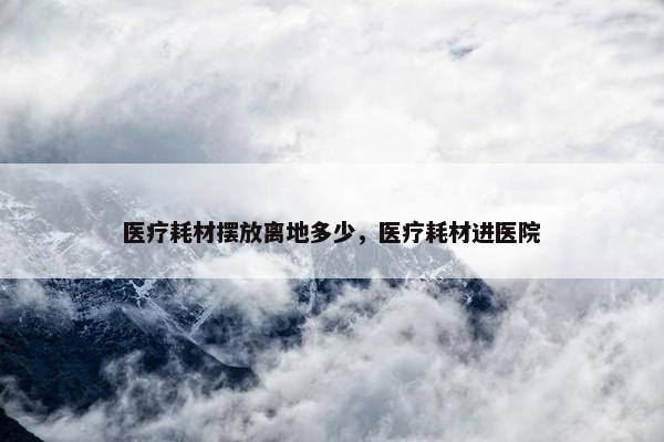 医疗耗材摆放离地多少，医疗耗材进医院