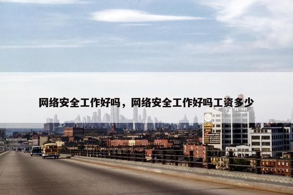 网络安全工作好吗，网络安全工作好吗工资多少
