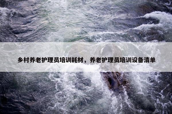 乡村养老护理员培训耗材，养老护理员培训设备清单