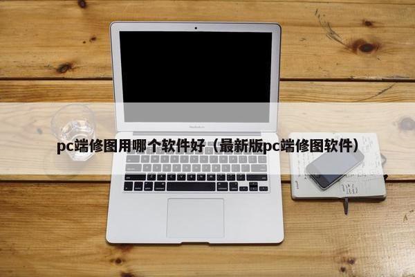 pc端修图用哪个软件好（最新版pc端修图软件）