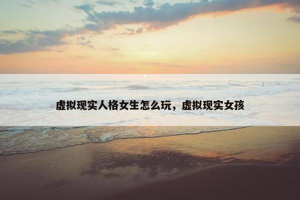 虚拟现实人格女生怎么玩，虚拟现实女孩