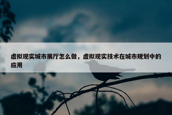 虚拟现实城市展厅怎么做，虚拟现实技术在城市规划中的应用