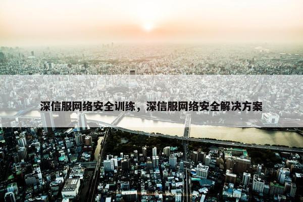 深信服网络安全训练，深信服网络安全解决方案