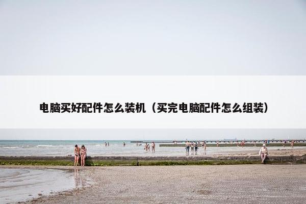 电脑买好配件怎么装机（买完电脑配件怎么组装）