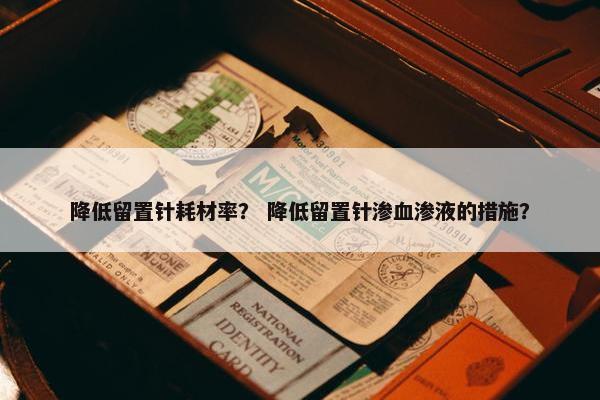 降低留置针耗材率？ 降低留置针渗血渗液的措施？