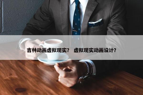 吉林动画虚拟现实？ 虚拟现实动画设计？