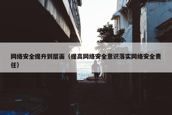 网络安全提升到层面（提高网络安全意识落实网络安全责任）