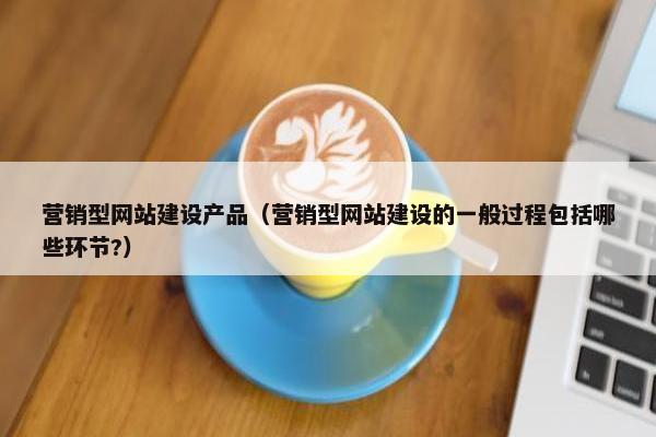营销型网站建设产品（营销型网站建设的一般过程包括哪些环节?）
