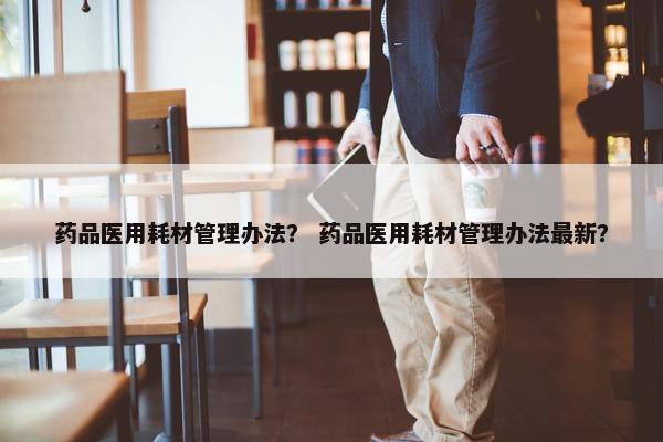 药品医用耗材管理办法？ 药品医用耗材管理办法最新？