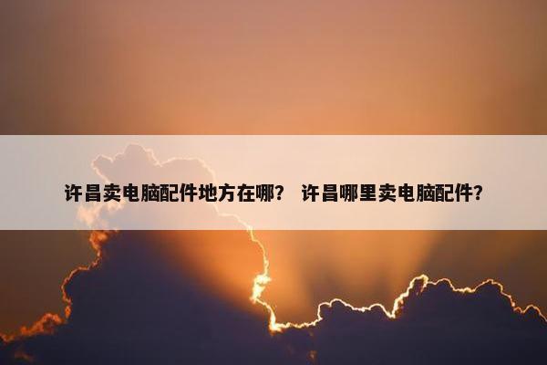 许昌卖电脑配件地方在哪？ 许昌哪里卖电脑配件？