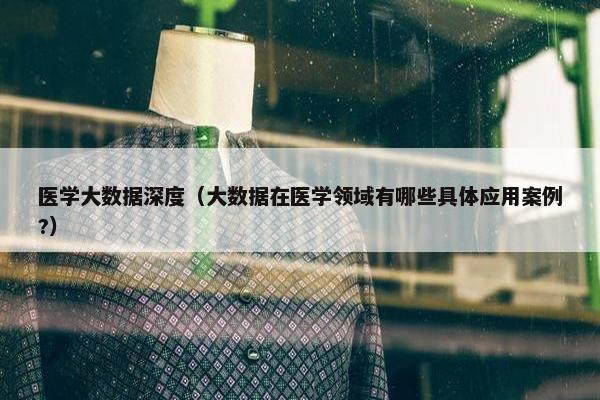 医学大数据深度（大数据在医学领域有哪些具体应用案例?）