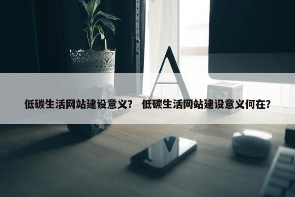 低碳生活网站建设意义？ 低碳生活网站建设意义何在？