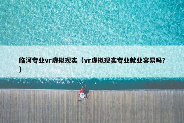 临河专业vr虚拟现实（vr虚拟现实专业就业容易吗?）