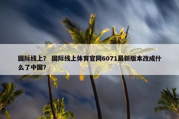 国际线上？ 国际线上体育官网6071最新版本改成什么了中国？