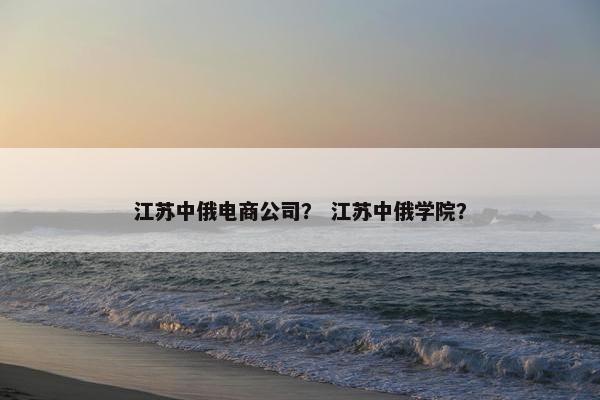 江苏中俄电商公司？ 江苏中俄学院？