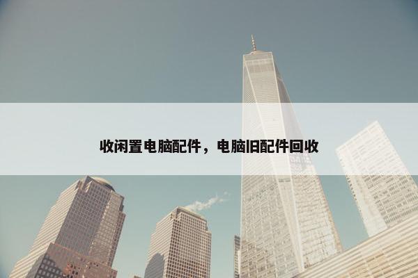 收闲置电脑配件，电脑旧配件回收