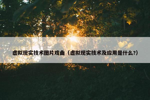 虚拟现实技术图片戏曲（虚拟现实技术及应用是什么?）