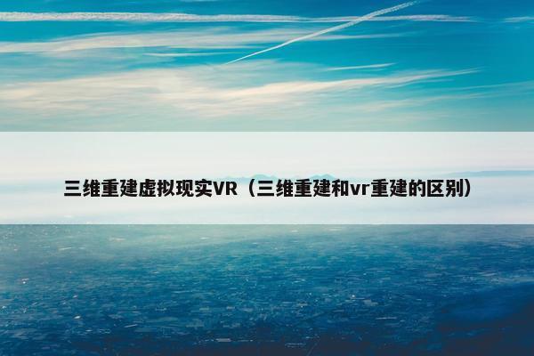 三维重建虚拟现实VR（三维重建和vr重建的区别）