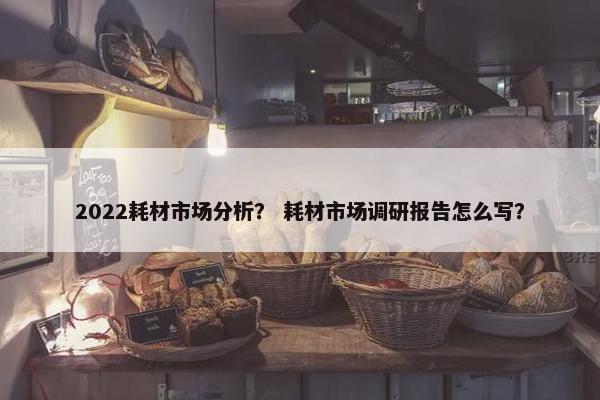 2022耗材市场分析？ 耗材市场调研报告怎么写？