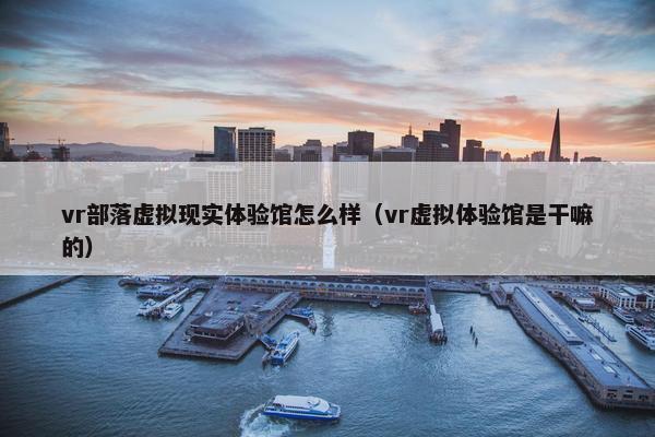 vr部落虚拟现实体验馆怎么样（vr虚拟体验馆是干嘛的）