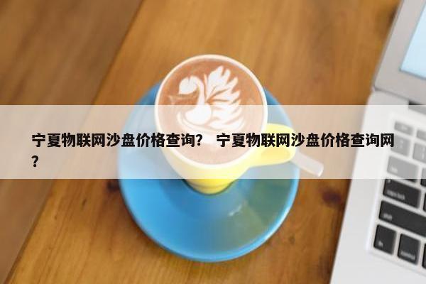 宁夏物联网沙盘价格查询？ 宁夏物联网沙盘价格查询网？