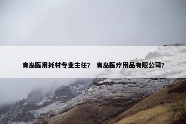 青岛医用耗材专业主任？ 青岛医疗用品有限公司？
