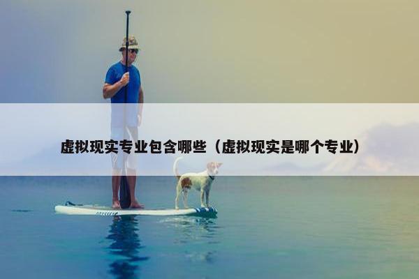 虚拟现实专业包含哪些（虚拟现实是哪个专业）
