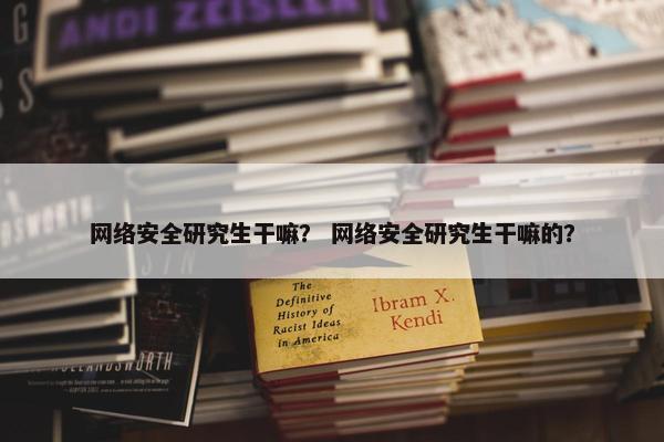 网络安全研究生干嘛？ 网络安全研究生干嘛的？