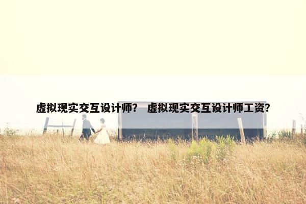 虚拟现实交互设计师？ 虚拟现实交互设计师工资？