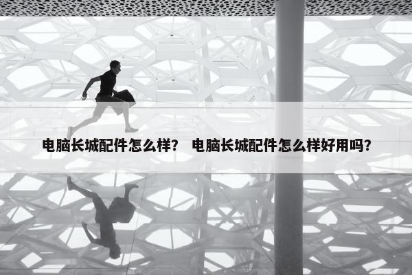 电脑长城配件怎么样？ 电脑长城配件怎么样好用吗？
