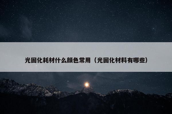 光固化耗材什么颜色常用（光固化材料有哪些）