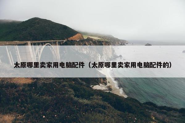 太原哪里卖家用电脑配件（太原哪里卖家用电脑配件的）