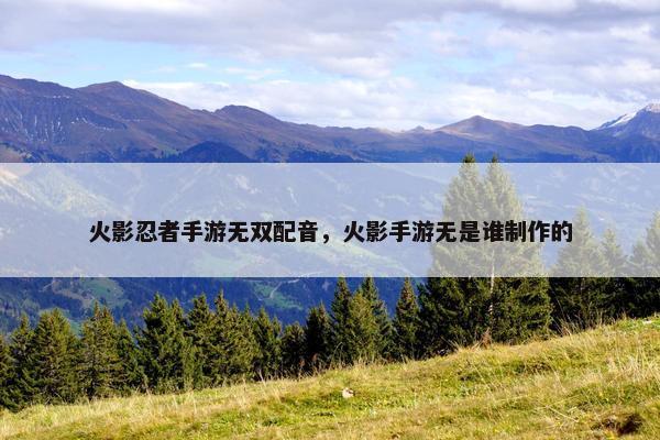 火影忍者手游无双配音，火影手游无是谁制作的