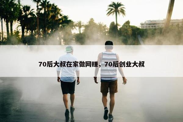 70后大叔在家做网赚，70后创业大叔