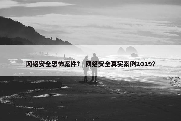网络安全恐怖案件？ 网络安全真实案例2019？