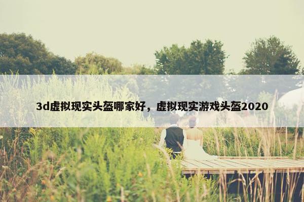 3d虚拟现实头盔哪家好，虚拟现实游戏头盔2020