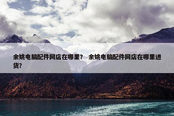 余姚电脑配件网店在哪里？ 余姚电脑配件网店在哪里进货？