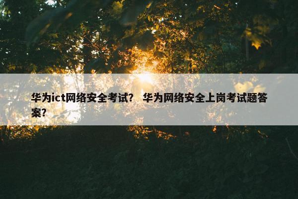 华为ict网络安全考试？ 华为网络安全上岗考试题答案？