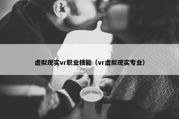 虚拟现实vr职业技能（vr虚拟现实专业）