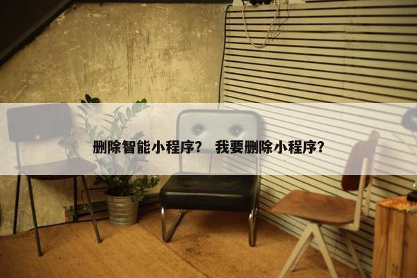 删除智能小程序？ 我要删除小程序？