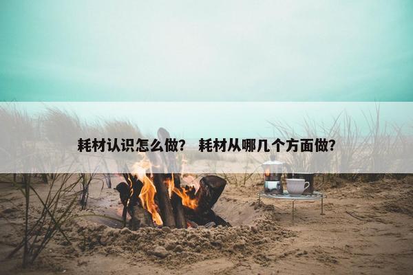 耗材认识怎么做？ 耗材从哪几个方面做？